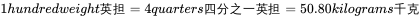 1 hundredweight 英担 =4 quarters 四分之一英担 =50.80 kilograms 千克