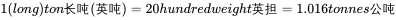 1 (long) ton 长吨 ( 英吨 )=20 hundredweight 英担 =1.016 tonnes 公吨
